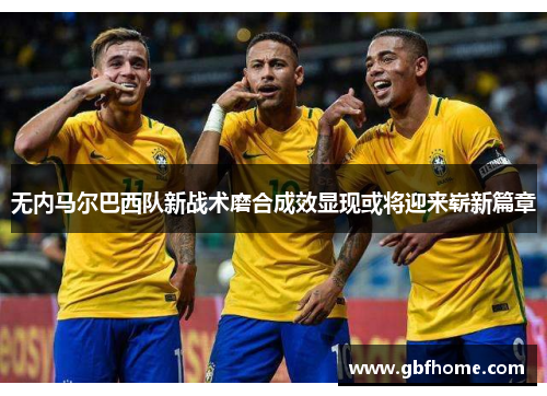 无内马尔巴西队新战术磨合成效显现或将迎来崭新篇章