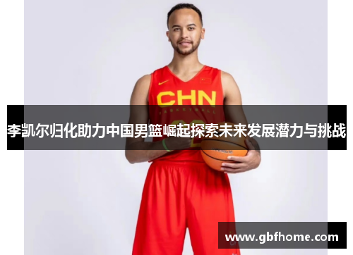 李凯尔归化助力中国男篮崛起探索未来发展潜力与挑战