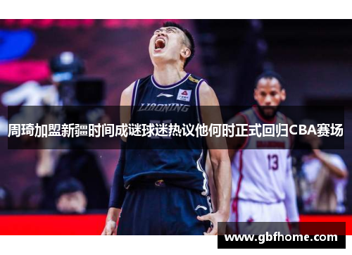 周琦加盟新疆时间成谜球迷热议他何时正式回归CBA赛场 周琦加盟新疆时间成谜球迷热议他何时正式回归CBA赛场